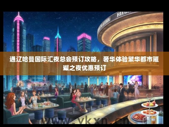 通辽哈曼国际汇夜总会预订攻略，奢华体验繁华都市璀璨之夜优惠预订