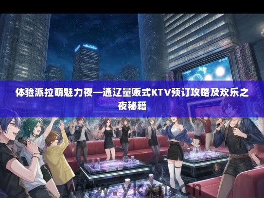 体验派拉萌魅力夜—通辽量贩式KTV预订攻略及欢乐之夜秘籍