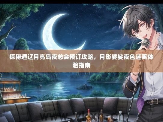 探秘通辽月亮岛夜总会预订攻略，月影婆娑夜色迷离体验指南